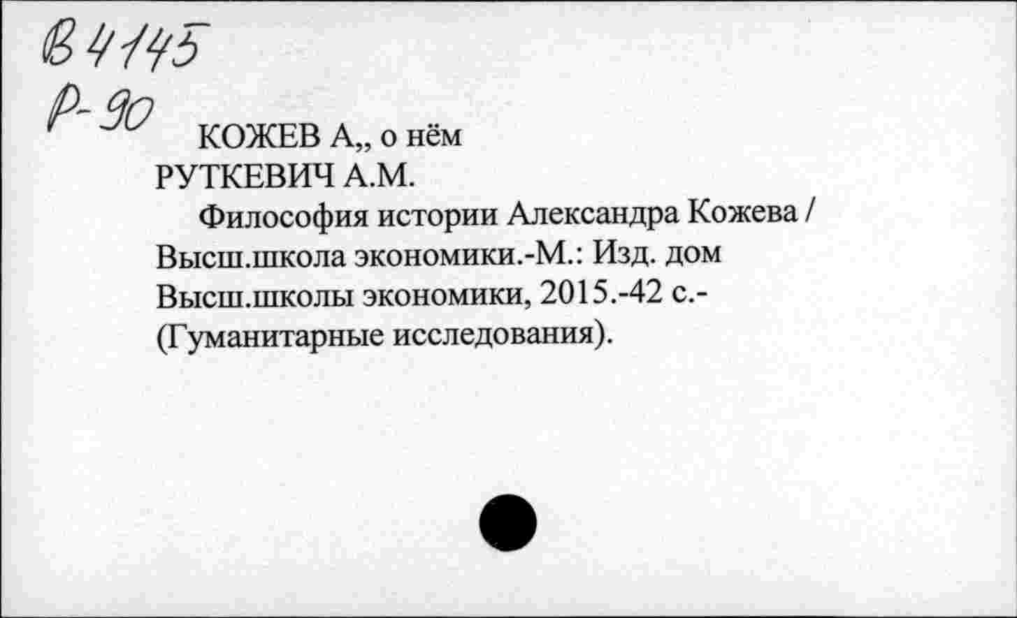 ﻿КОЖЕВ А„ о нём РУТКЕВИЧ А.М.
Философия истории Александра Кожева / Высш.школа экономики.-М.: Изд. дом Высш.школы экономики, 2015.-42 с.-(Гуманитарные исследования).